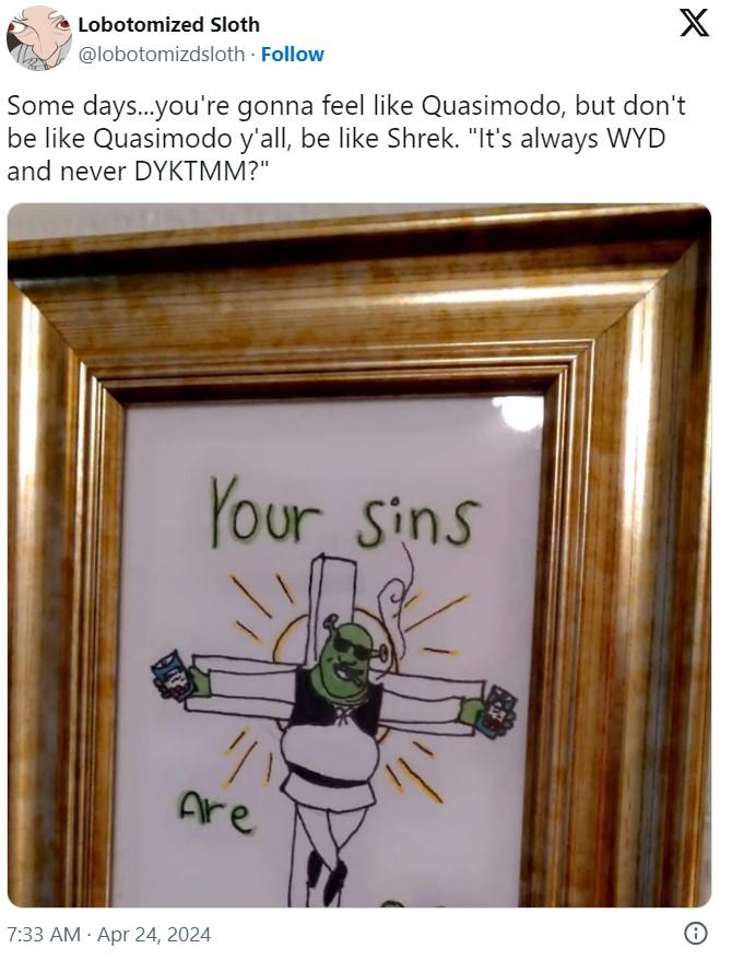 Some days...you're gonna feel like Quasimodo, but don't be like Quasimodo y'all, be like Shrek. "It's always WYD and never DY X Lobotomized Sloth @lobotomizdsloth. Follow Some days...you're gonna feel like Quasimodo, but don't be like Quasimodo y'all, be like Shrek. "It's always WYD and never DYKTMM?" Your sins 小 Are 7:33 AM - Apr 24, 2024