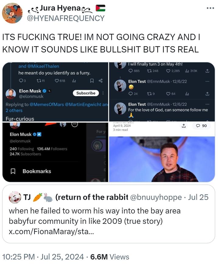 ITS F------ TRUE! IM NOT GOING CRAZY AND I KNOW IT SOUNDS LIKE B------- BUT ITS REAL Jura Hyena @HYENAFREQUENCY ITS F------ TRUE! IM NOT GOING CRAZY AND I KNOW IT SOUNDS LIKE B------- BUT ITS REAL and @MikaelThalen he meant do you identify as a furry. I will finally turn 3 on May 4th! 885 Q3 1711 ... 248 ❤2,285 ili 313K ↑ 618 山 ☐ % Elon Test @Ermn Musk 12/6/22 Subscribe 24 179 64 山 Elon Musk ❤x @elonmusk Replying to @Memes OfMars @MartinEngwicht an 2 others Elon Test @Ermn Musk 12/6/22 ... For the love of God, can someone follow me Fur-curious Elon Musk @elonmusk 240 Following 136.4M Followers 24.7K Subscribers Bookmarks April 9, 2024 3 min read For y ↑ 90 TJ (return of the rabbit @bnuuyhoppe • Jul 25 when he failed to worm his way into the bay area babyfur community in like 2009 (true story) x.com/FionaMaray/sta... 10:25 PM Jul 25, 2024 6.6M Views •
