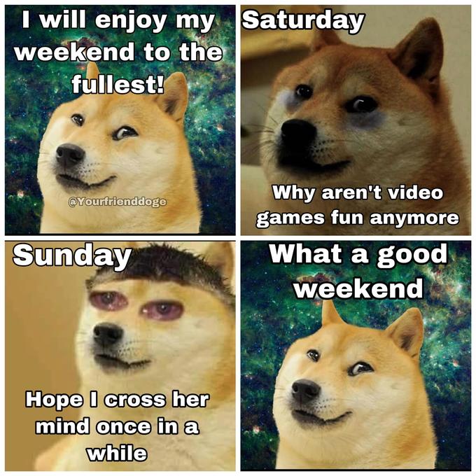 I Will Enjoy My Weekend to the Fullest (Doge Version) I will enjoy my Saturday weekend to the fullest! Why aren't video games fun anymore @Yourfrienddoge Sunday What a good weekend Hope I cross her mind once in a while