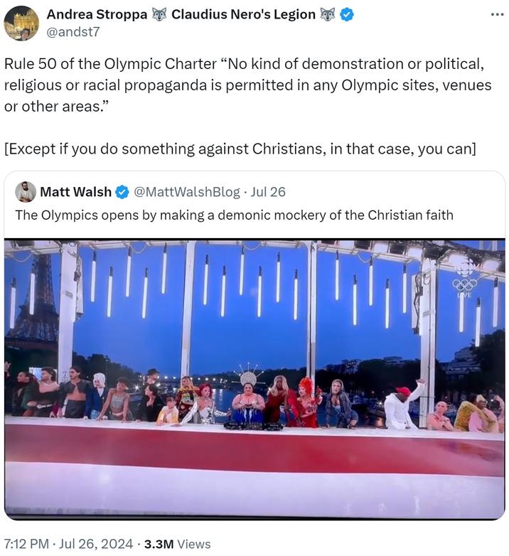 Andrea Stroppa @andst7 Claudius Nero's Legion Rule 50 of the Olympic Charter "No kind of demonstration or political, religious or racial propaganda is permitted in any Olympic sites, venues or other areas." [Except if you do something against Christians, in that case, you can] Matt Walsh @MattWalshBlog ⚫ Jul 26 The Olympics opens by making a demonic mockery of the Christian faith 7:12 PM ⚫ Jul 26, 2024 3.3M Views •