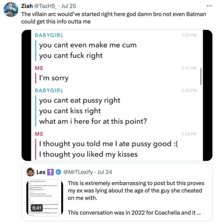 The villain arc would’ve started right here god damn bro not even Batman could get this info outta me Ziah @TazH5_ • Jul 25 The villain arc would've started right here god damn bro not even Batman could get this info outta me BABYGIRL you cant even make me c-- 3:33 PM you cant f--- right ME I'm sorry BABYGIRL you cant eat p---- right you cant kiss right what am i here for at this point? ME I thought you told me I ate p---- good :( I thought you liked my kisses Lex you're way below them Can we at least be together we had such a good trip last time What haopenedx:(?? BABYGIRL i dont wanna be with you i wanna meet people at coachella 6:41 but your friends will be ou opened your mouth I want to go with you holding your hand :[ @MrTLexify ⚫ Jul 24 3:33 PM 3:33 PM 3:33 PM This is extremely embarrassing to post but this proves my ex was lying about the age of the guy she cheated on me with. This conversation was in 2022 for Coachella and it ... ...