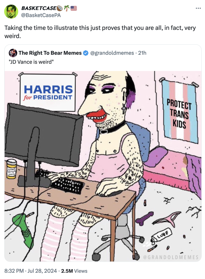 "Republicans Are Weird" BASKETCASE @BasketCasePA Taking the time to illustrate this just proves that you are all, in fact, very weird. The Right To Bear Memes @grandoldmemes • 21h "JD Vance is weird" HARRIS for PRESIDENT Syntak WD PROTECT TRANS KIDS LUBE @GRANDOLDMEMES 8:32 PM ⚫ Jul 28, 2024 2.5M Views