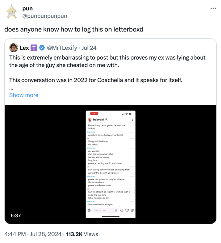 does anyone know how to log this on letterboxd pun @punpunpunpun does anyone know how to log this on letterboxd Lex t @MrTLexify ⚫ Jul 24 This is extremely embarrassing to post but this proves my ex was lying about the age of the guy she cheated on me with. This conversation was in 2022 for Coachella and it speaks for itself. Show more 6:37 3:52 babygirl Please baby I want you to be with me So bad BABYGIRL you did it to me today on twitter lol ME Things will be better > 3:45 PM 3:45 PM No baby :( BABYGIRL yes you did shut the f--- up h-------- just say you're wrong holy f--- you're so fucling stupid and dense ME 3:45 PM I am wrong baby I've been admitting that I just want to be with you please BABYGIRL you're not gonna f------ be with me i have standards you're way below them ME 3:46 PM 3:46 PM Can we at least be together we had such a good trip last time What haopenedx ;(?? BABYGIRL " i dont wanna be with you Send a chat 3:46 PM 4:44 PM Jul 28, 2024 113.2K Views
