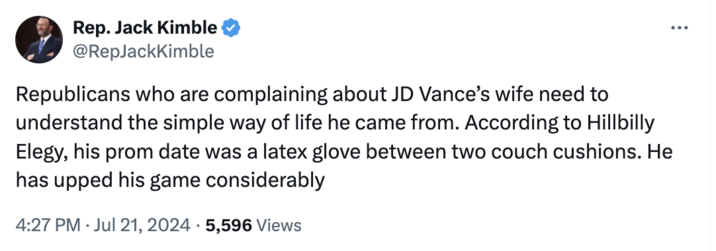 Parody Account Rep. Jack Kimble @RepJackKimble Republicans who are complaining about JD Vance's wife need to understand the simple way of life he came from. According to Hillbilly Elegy, his prom date was a latex glove between two couch cushions. He has upped his game considerably 4:27 PM Jul 21, 2024 5,596 Views