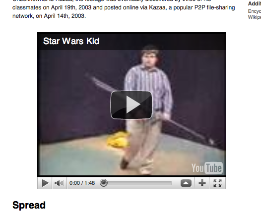 embedding-videos-width.png Addit classmates on April 19th, 2003 and posted online via Kazaa, a popular P2P file-sharing network, on April 14th, 2003. Encyc Wikipe Star Wars Kid Tube 41 0:00 / 1:48 Spread