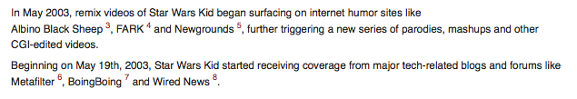 footnote-referencing-ext.png In May 2003, remix videos of Star Wars Kid began surfacing on internet humor sites like Albino Black Sheep 3, FARK 4 and Newgrounds 5, further triggering a new series of parodies, mashups and other CGI-edited videos. Beginning on May 19th, 2003, Star Wars Kid started receiving coverage from major tech-related blogs and forums like Metafilter , BoingBoing and Wired News