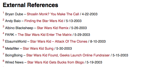 linking-to-external-sites.png External References Bryan Dube Shoalin Monk? You Make The Call /4-22-2003 2Andy Baio Finding the Star Wars Kid /5-13-2003 Albino Blacksheep Star Wars Kid Remix /5-26-2003 FARK-The Star Wars Kid Enter The Matrix /5-29-2003 5 EbaumsWorld-Star Wars Kid- Attack Of The Clones /8-10-2003 Metafilter Star Wars Kid Suing/5-30-2003 BoingBoing-Star Wars Kid Found, Geeks Launch Online Fundraiser /5-15-2003 8Wired News Star Wars Kid Gets Bucks from Blogs/5-19-2003