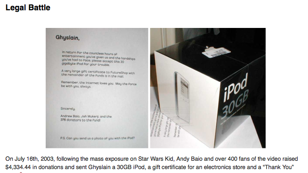 placing-images-in-margin.png Legal Battle Ghyslain, In recurn Por the councless hours of entertoinmenc you've given us and the handships youve had to Face pleose occepG chis 30 gigobyte iPod Por your trouble A very large gife cerpicace to FutureShop with che remainder of the Punds is in the mal Remember, the Incernet loves you May the Ponce be wich you alwos Sincerely Andrew Baio, Jish Mukery, and the 3T6 donopors to the Pund PS Can you send us a photo op you wen ete Pod? On July 16th, 2003, following the mass exposure on Star Wars Kid, Andy Baio and over 400 fans of the video raised $4,334.44 in donations and sent Ghyslain a 30GB iPod, a gift certificate for an electronics store and a "Thank You"